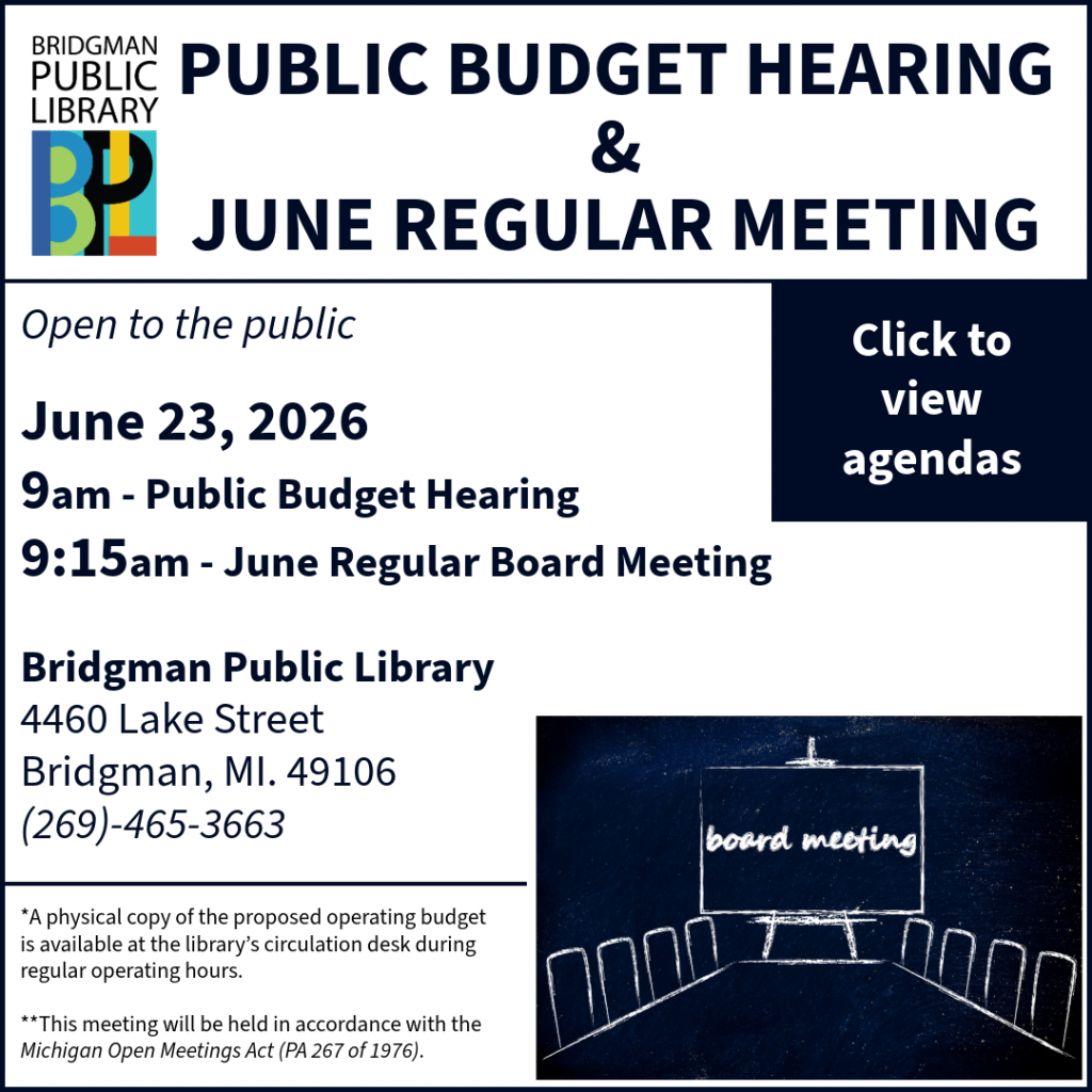 Public Budget Hearing and June Regular Meeting. Open to the public. June 23, 2026. 9am - Public Budget Hearing. 9:15am - Regular June Meeting. Bridgman Public Library 4460 Lake Street, Bridgman, MI. 49106 (269) 465-3663. *copies of the budget are available at the desk. **Meeting in accordance with the Michigan Open Meetings Act (PA 267 of 1976).